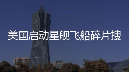 美国启动星舰飞船碎片搜寻行动，太空探索的新篇章