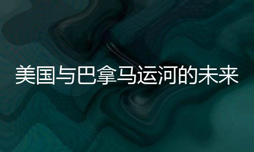 美国与巴拿马运河的未来，是否存在潜在的冲突风险？