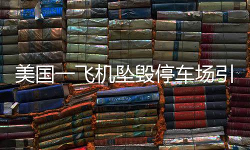 美国一飞机坠毁停车场引发连锁火灾事故，紧急救援与后续调查进展报道