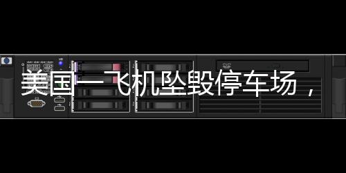 美国一飞机坠毁停车场，多车起火——事故详探