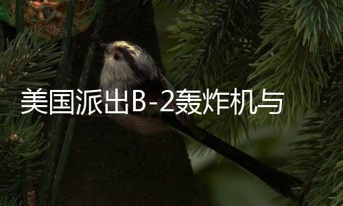 美国派出B-2轰炸机与双航母战斗群，中东局势再起风云？开战与否仍是未知数