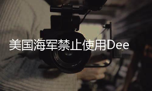 美国海军禁止使用DeepSeek，科技争议下的决策分析
