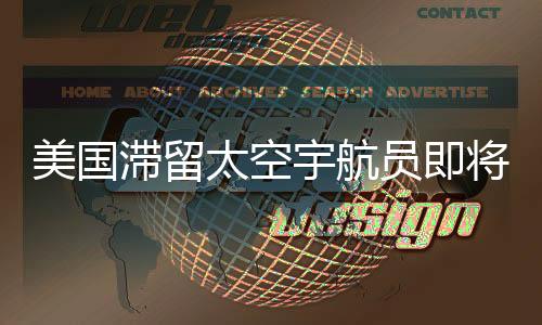 美国滞留太空宇航员即将返回地球，漫长太空之旅结束在即