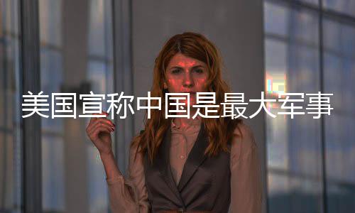 美国宣称中国是最大军事威胁，中方驳斥——透视大国博弈的真相