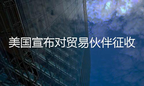 美国宣布对贸易伙伴征收对等关税，全球贸易格局面临重大调整
