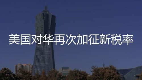 美国对华再次加征新税率10% 经贸争端迎来新一轮挑战