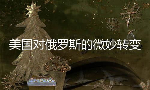 美国对俄罗斯的微妙转变，和解之潮的暗涌及其深层原因
