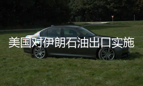 美国对伊朗石油出口实施严厉制裁，目标减少九成以上出口量