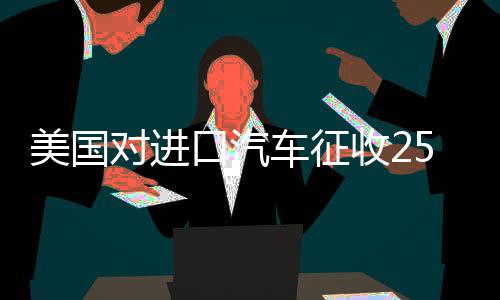 美国对进口汽车征收25%税，全球汽车产业面临新挑战