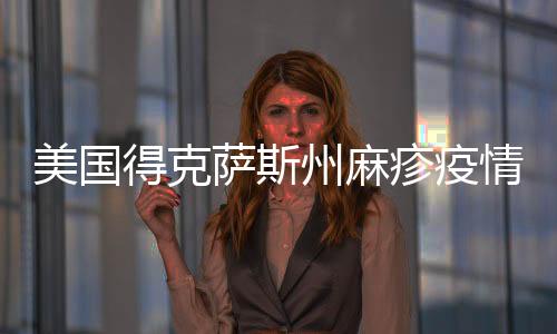 美国得克萨斯州麻疹疫情确诊病例数增至505例