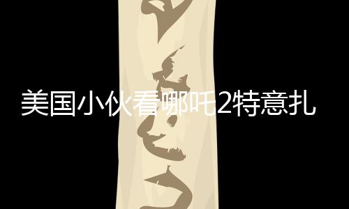 美国小伙看哪吒2特意扎上哪吒头，跨文化下的电影魅力与粉丝热情
