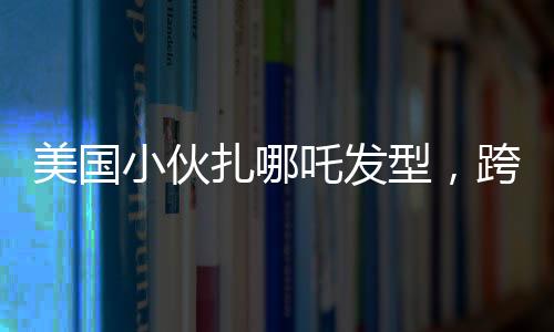 美国小伙扎哪吒发型，跨文化潮流引发热议