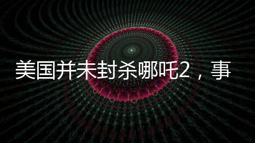 美国并未封杀哪吒2，事实与误解