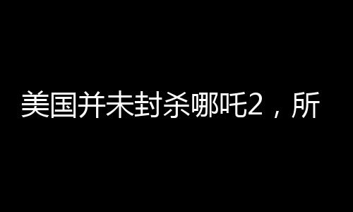 美国并未封杀哪吒2，所谓安全考虑纯属谣言