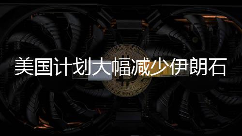 美国计划大幅减少伊朗石油出口量，目标削减九成以上