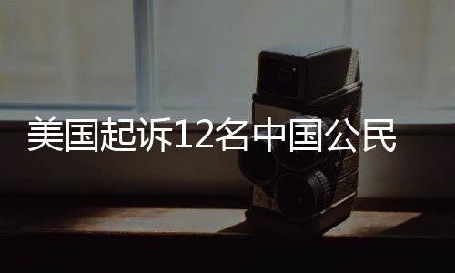 美国起诉12名中国公民，涉及多领域违法犯罪活动