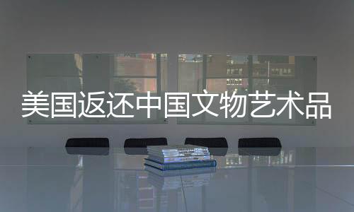 美国返还中国文物艺术品，历史与文化的回归之旅