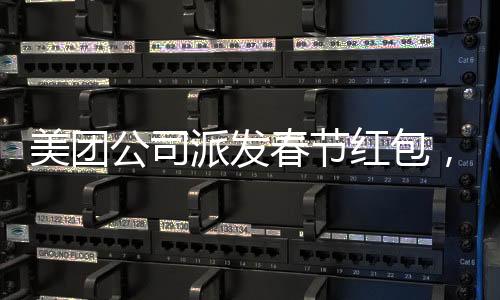 美团公司派发春节红包，正式员工每人受益588元，共度喜庆佳节