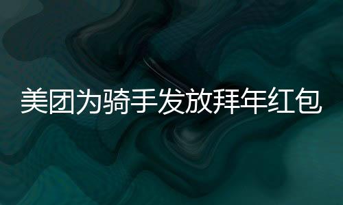 美团为骑手发放拜年红包，共贺新春，关怀暖人心