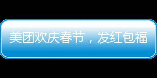 美团欢庆春节，发红包福利，每位正式员工将获得588元红包