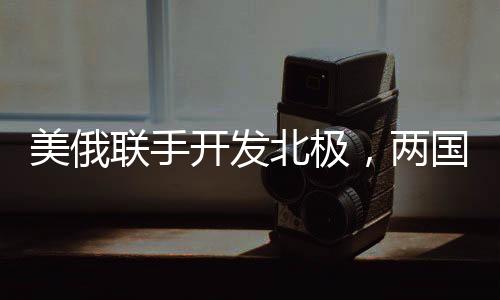 美俄联手开发北极，两国正在就新一轮北极合作谈判展开角逐