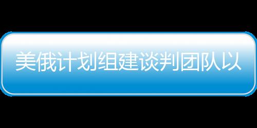 美俄计划组建谈判团队以解决乌克兰冲突，一线曙光初现