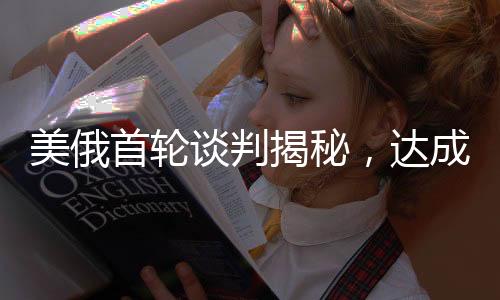 美俄首轮谈判揭秘，达成的交易及其深远影响分析