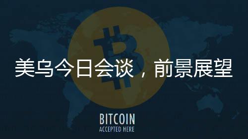 美乌今日会谈，前景展望与双方期望能否达成共识？