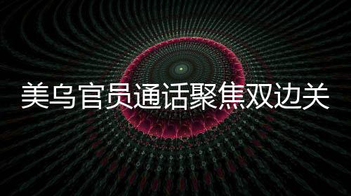 美乌官员通话聚焦双边关系，深化务实合作共谋发展愿景