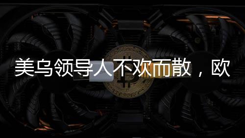 美乌领导人不欢而散，欧洲发声挺乌