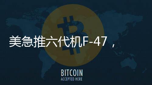 美急推六代机F-47，能否追上中国步伐？全球军事航空竞赛进入新时代