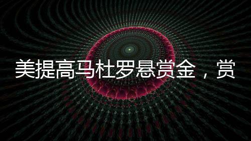 美提高马杜罗悬赏金，赏金加码引发全球关注