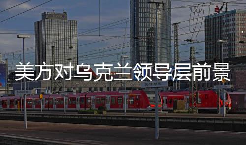 美方对乌克兰领导层前景发出新信号，乌克兰或需要新领导人