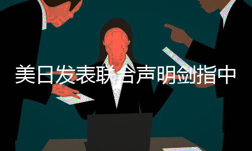 美日发表联合声明剑指中国，全球视角下的战略动向