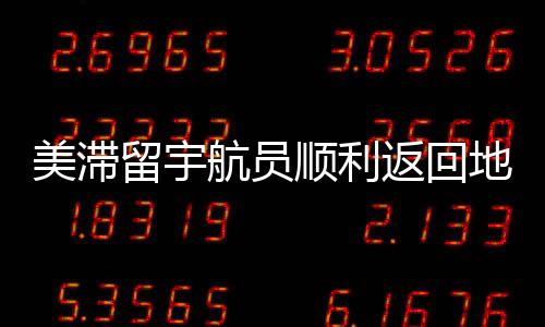 美滞留宇航员顺利返回地球，历程回顾与深度解析
