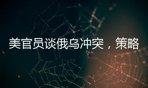 美官员谈俄乌冲突，策略性立场下的成本与回收之路