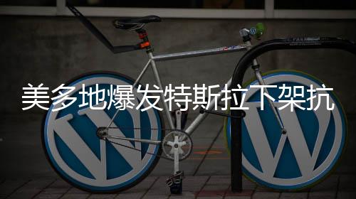 美多地爆发特斯拉下架抗议活动
