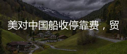 美对中国船收停靠费，贸易争端的新焦点