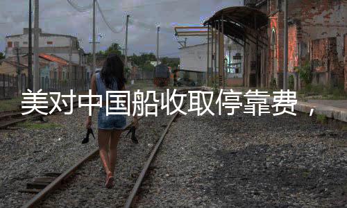 美对中国船收取停靠费，引发全球关注的事件分析