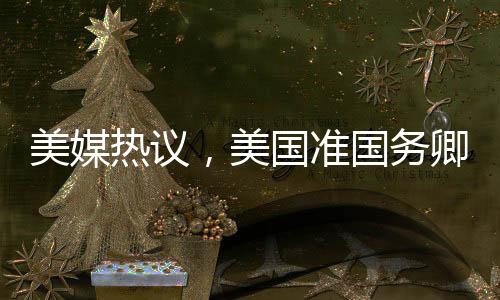 美媒热议，美国准国务卿对中国话题情绪高涨
