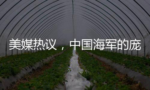 美媒热议，中国海军的庞然大物——先进战舰展现强大实力