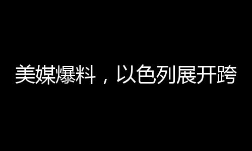 美媒爆料，以色列展开跨国情空袭，邻国紧急应对