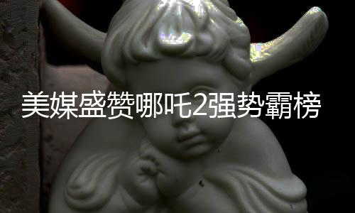 美媒盛赞哪吒2强势霸榜，创造罕见文化现象
