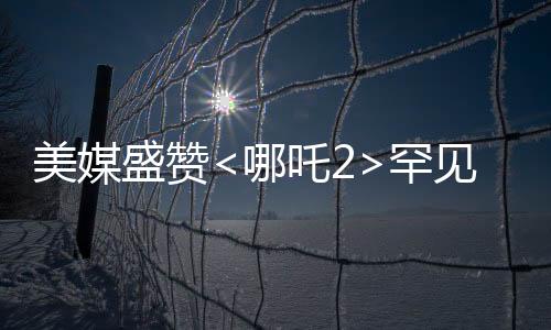 美媒盛赞<哪吒2>罕见霸榜，传统文化与现代动画的完美结合