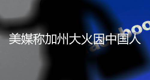 美媒称加州大火因中国人遭批，国际舆论与事实真相的博弈