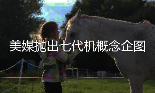 美媒抛出七代机概念企图何在？深度解析其背后意图