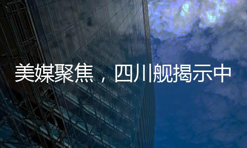 美媒聚焦，四川舰揭示中国航母雄心壮志