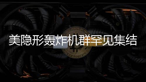 美隐形轰炸机群罕见集结，展现超强作战能力
