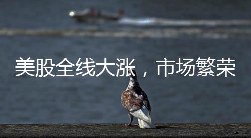 美股全线大涨，市场繁荣背后的驱动力