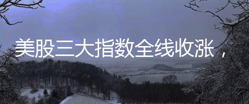 美股三大指数全线收涨，英伟达涨幅超过8%——市场分析与解读